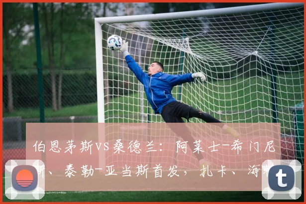 伯恩茅斯vs桑德兰：阿莱士-希门尼斯、泰勒-亚当斯首发，扎卡、海特勒伊达出战