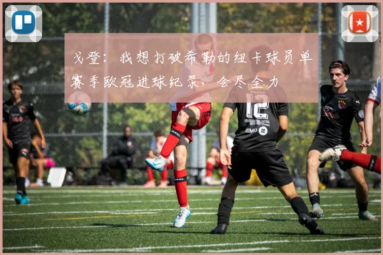 戈登：我想打破希勒的纽卡球员单赛季欧冠进球纪录，会尽全力