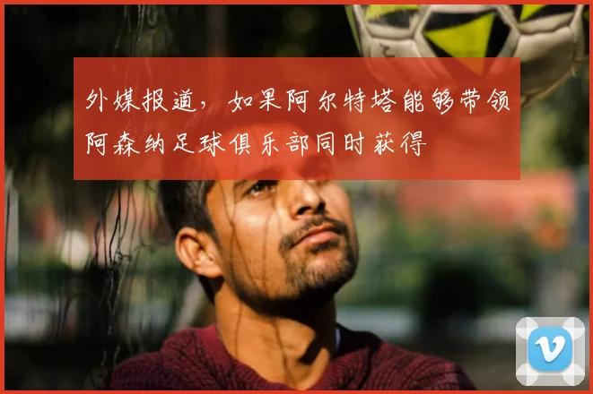 外媒报道，如果阿尔特塔能够带领阿森纳足球俱乐部同时获得