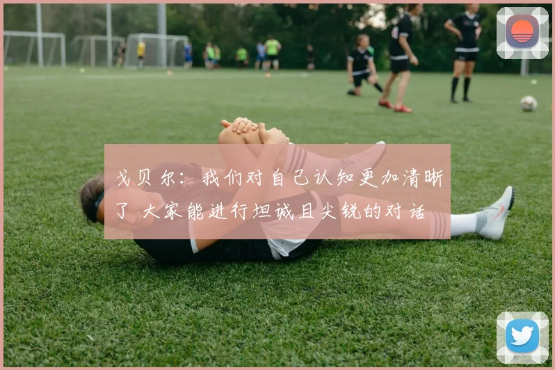 戈贝尔：我们对自己认知更加清晰了 大家能进行坦诚且尖锐的对话