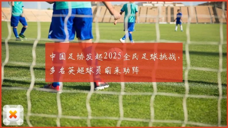 中国足协发起2025全民足球挑战，多名英超球员前来助阵