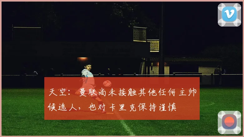 天空：曼联尚未接触其他任何主帅候选人，也对卡里克保持谨慎