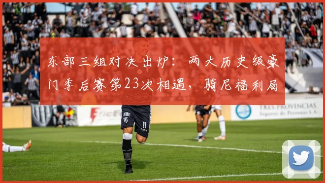 东部三组对决出炉：两大历史级豪门季后赛第23次相遇，骑尼福利局绿军VS76人尼克斯VS老鹰骑士VS猛龙