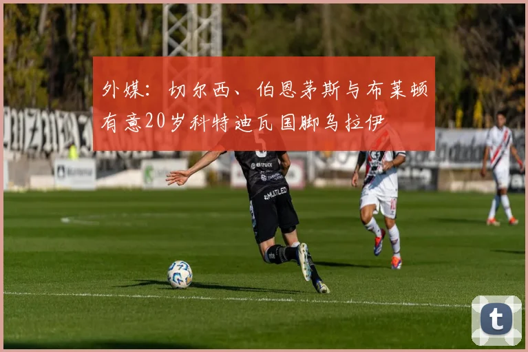 外媒：切尔西、伯恩茅斯与布莱顿有意20岁科特迪瓦国脚乌拉伊