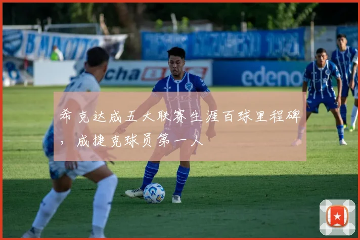 希克达成五大联赛生涯百球里程碑，成捷克球员第一人