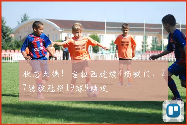 状态火热！吉拉西连续4场破门，27场欧冠斩19球9助攻