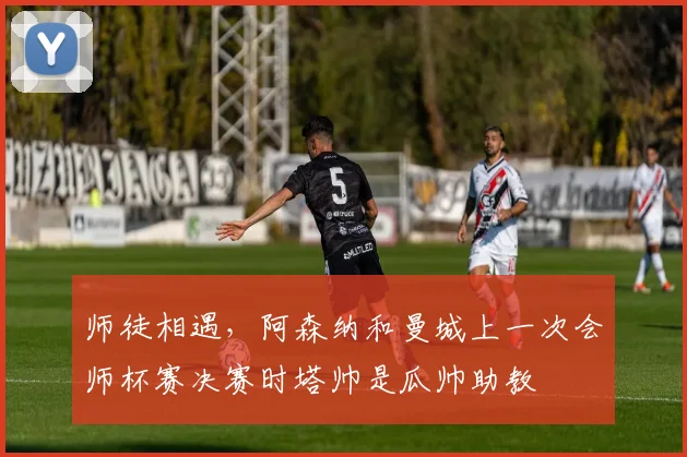 师徒相遇，阿森纳和曼城上一次会师杯赛决赛时塔帅是瓜帅助教