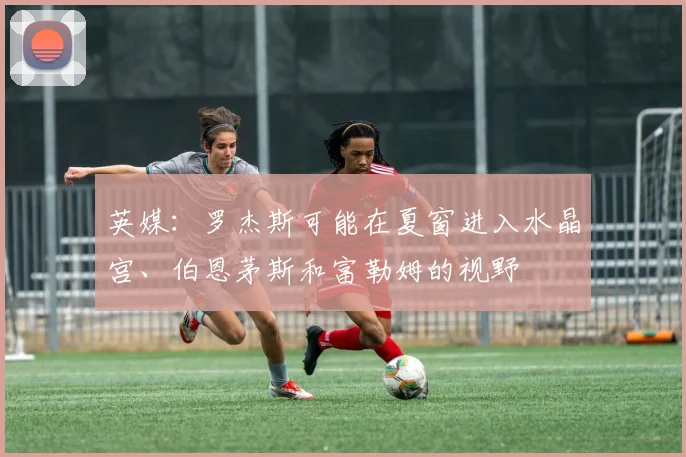 英媒：罗杰斯可能在夏窗进入水晶宫、伯恩茅斯和富勒姆的视野