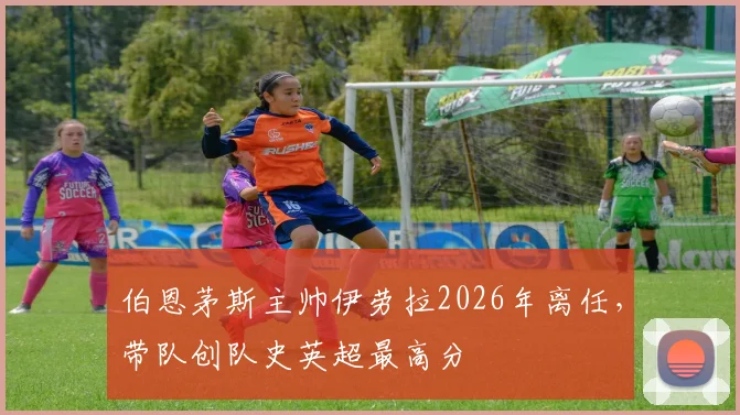 伯恩茅斯主帅伊劳拉2026年离任，带队创队史英超最高分