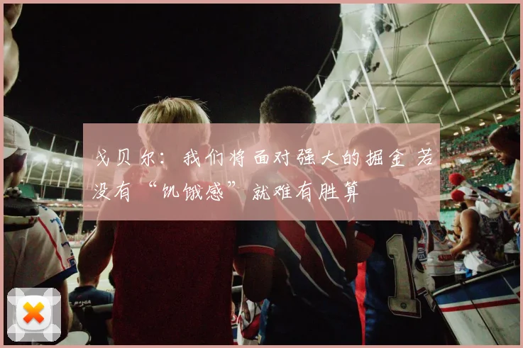 戈贝尔：我们将面对强大的掘金 若没有“饥饿感”就难有胜算