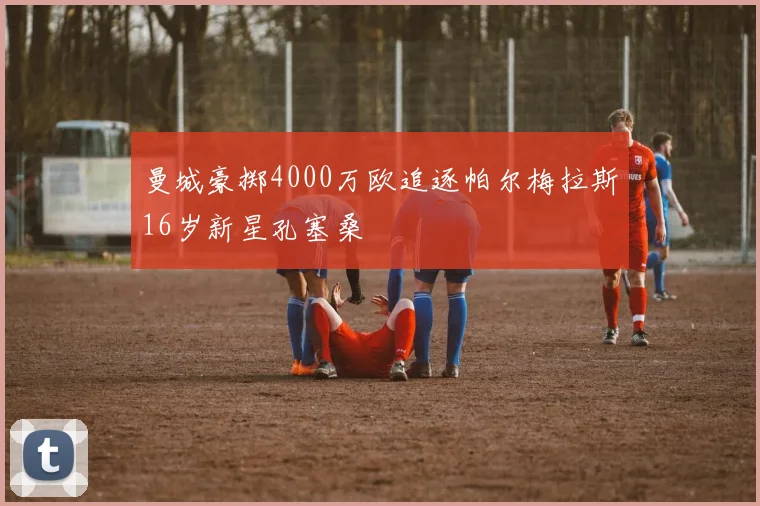 曼城豪掷4000万欧追逐帕尔梅拉斯16岁新星孔塞桑