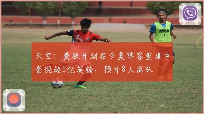 天空：曼联计划在今夏阵容重建中套现超1亿英镑，预计8人离队
