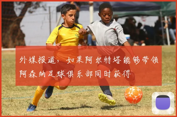 外媒报道，如果阿尔特塔能够带领阿森纳足球俱乐部同时获得