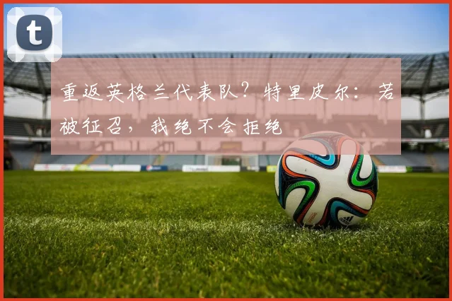 重返英格兰代表队？特里皮尔：若被征召，我绝不会拒绝