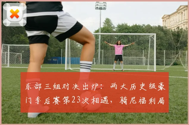 东部三组对决出炉：两大历史级豪门季后赛第23次相遇，骑尼福利局绿军VS76人尼克斯VS老鹰骑士VS猛龙