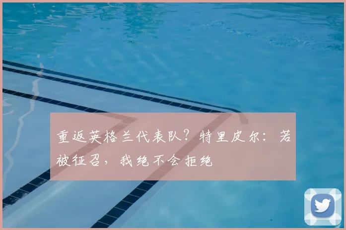 重返英格兰代表队？特里皮尔：若被征召，我绝不会拒绝