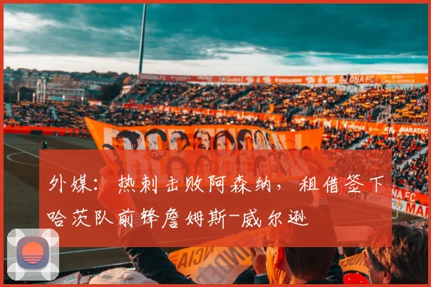 外媒：热刺击败阿森纳，租借签下哈茨队前锋詹姆斯-威尔逊