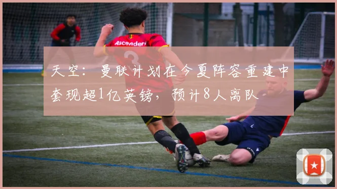 天空：曼联计划在今夏阵容重建中套现超1亿英镑，预计8人离队