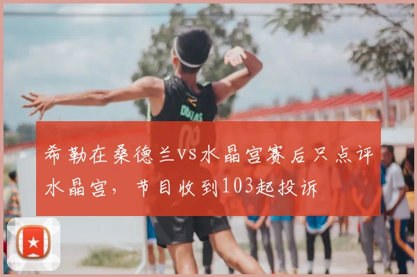 希勒在桑德兰vs水晶宫赛后只点评水晶宫，节目收到103起投诉