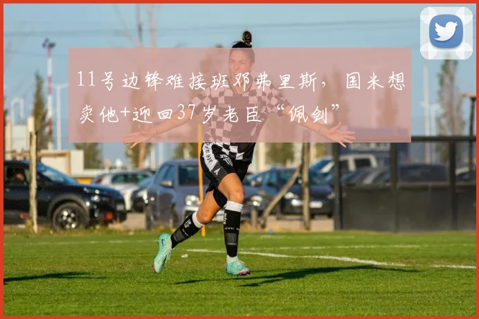 11号边锋难接班邓弗里斯，国米想卖他+迎回37岁老臣“佩剑”