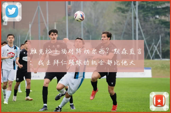 雅克松上场对阵切尔西？默森直言：我去拜仁踢球的机会都比他大