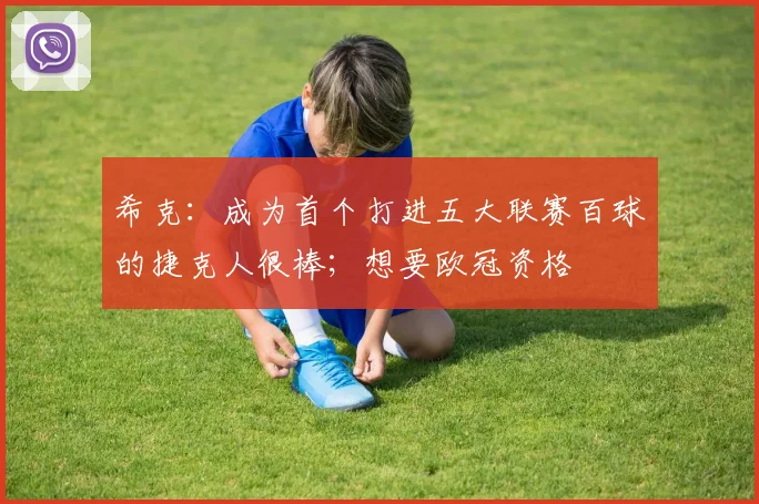 希克：成为首个打进五大联赛百球的捷克人很棒；想要欧冠资格